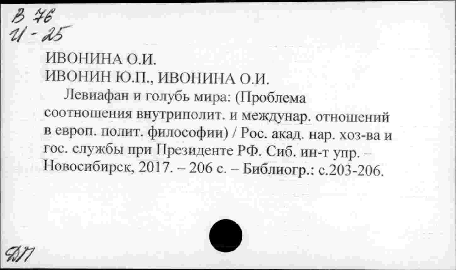 ﻿
ИВОНИНА О.И.
ИВОНИН Ю.П., ИВОНИНА О.И.
Левиафан и голубь мира: (Проблема соотношения внутриполит. и междунар. отношений в европ. полит, философии) / Рос. акад. нар. хоз-ва и гос. службы при Президенте РФ. Сиб. ин-т упр. — Новосибирск, 2017. - 206 с. - Библиогр.: с.203-206.